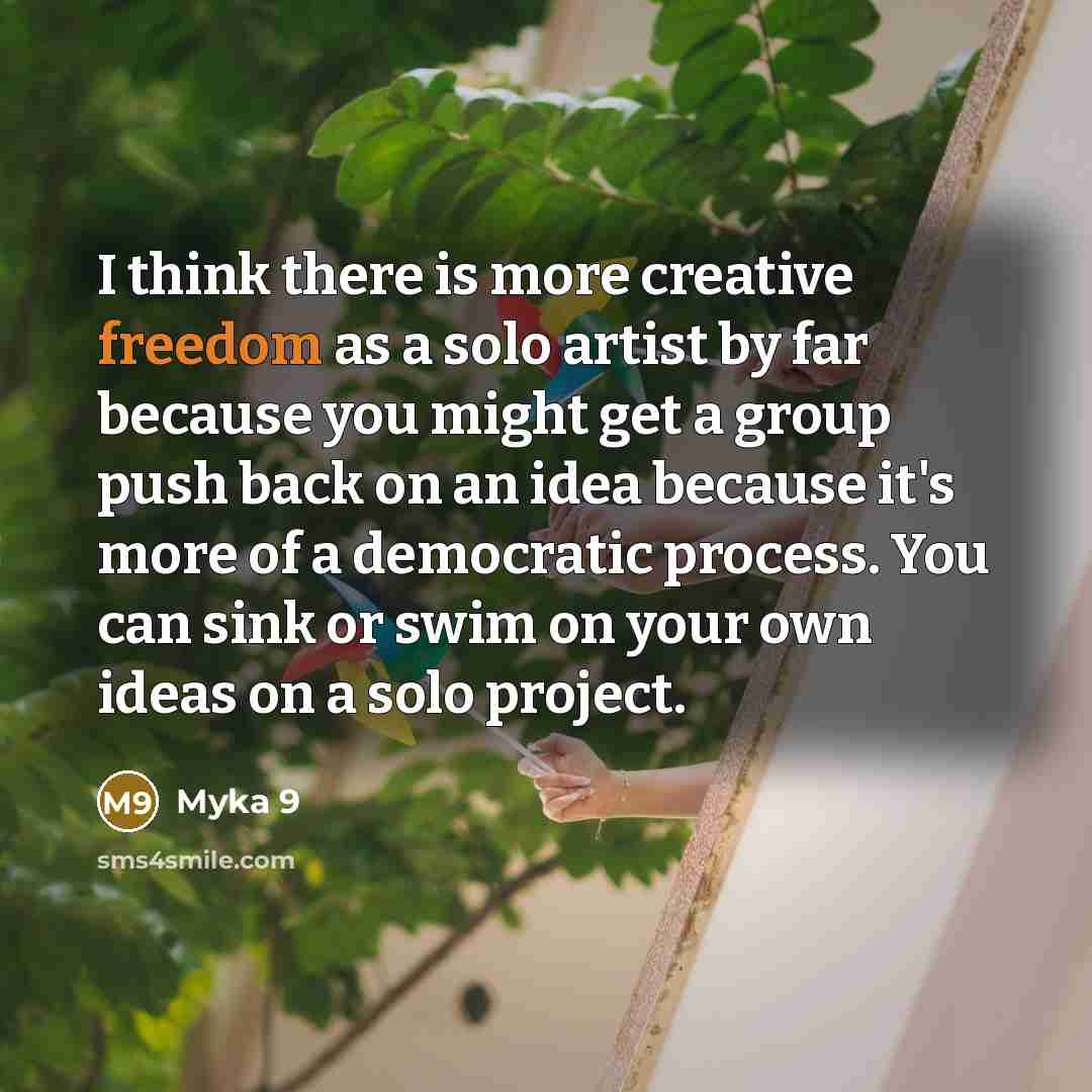 “I think there is more creative freedom as a solo artist by far because you might get a group push back on an idea because it's more of a democratic process. You can sink or swim on your own ideas on a solo project.” quote by Myka 9