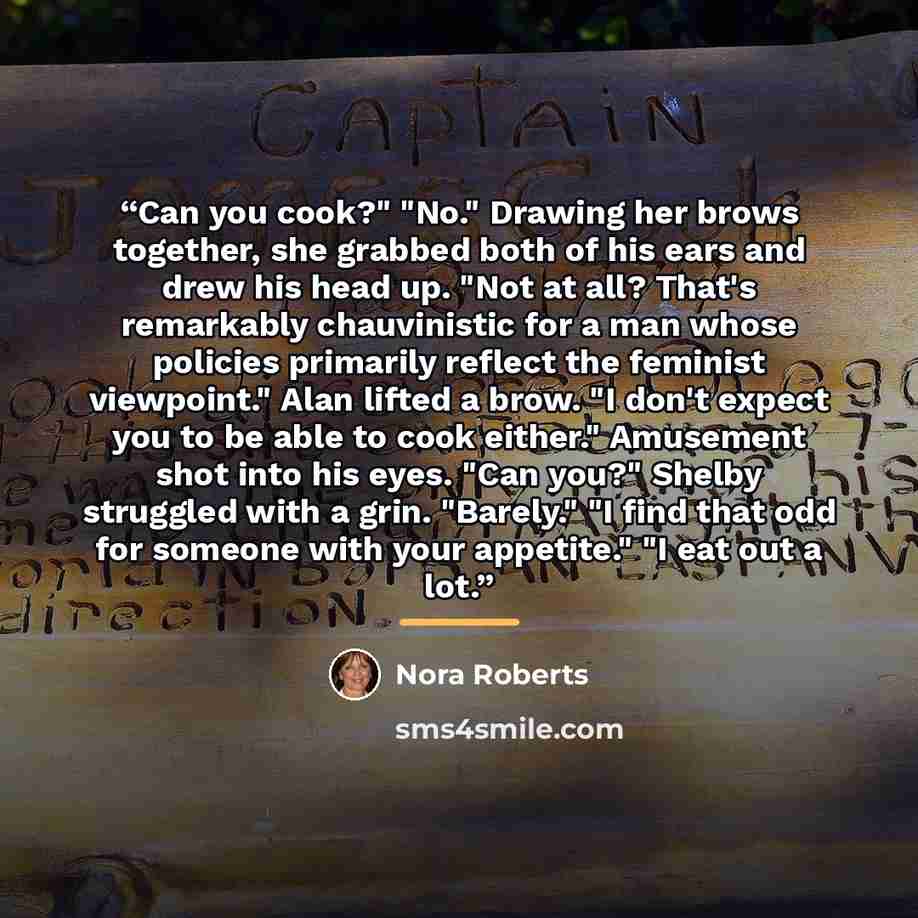 “Can you cook?" "No." Drawing her brows together, she grabbed both of his ears and drew his head up. "Not at all? That's remarkably chauvinistic for a man whose policies primarily reflect the feminist viewpoint." Alan lifted a brow. "I don't expect you to be able to cook either." Amusement shot…” quote by Nora Roberts