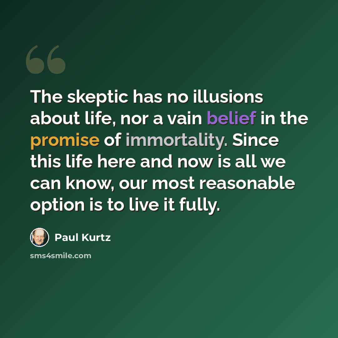 “The skeptic has no illusions about life, nor a vain belief in the promise of immortality. Since this life here and now is all we can know, our most reasonable option is to live it fully.” quote by Paul Kurtz