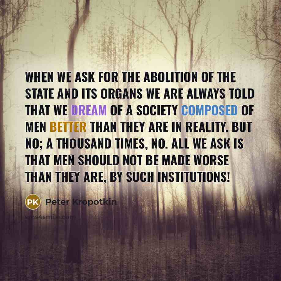 “When we ask for the abolition of the State and its organs we are always told that we dream of a society composed of men better than they are in reality. But no; a thousand times, no. All we ask is that men should not be made worse than they are, by such institutions!” quote by Peter Kropotkin