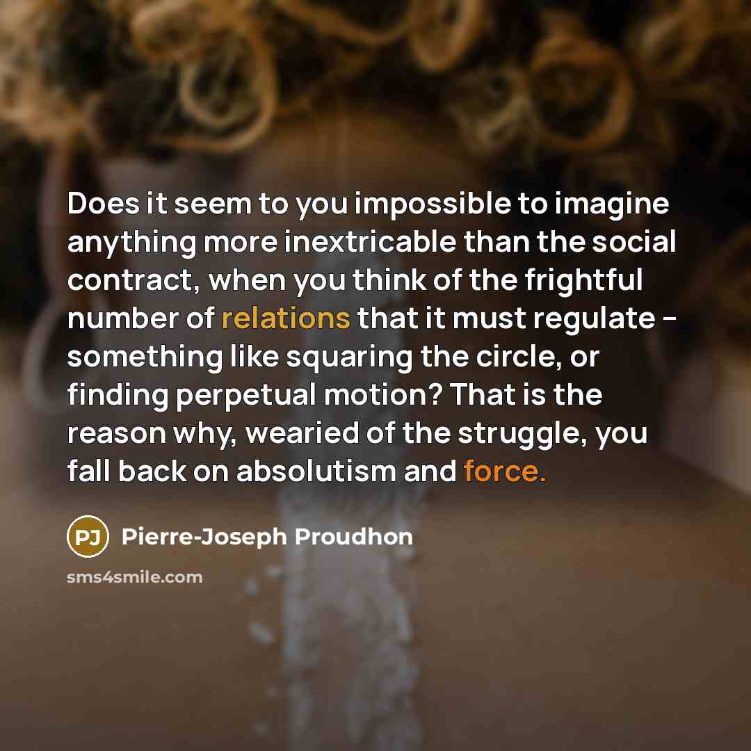 “Does it seem to you impossible to imagine anything more inextricable than the social contract, when you think of the frightful number of relations that it must regulate -- something like squaring the circle, or finding perpetual motion? That is the reason why, wearied of the struggle, you fall…” quote by Pierre-Joseph Proudhon