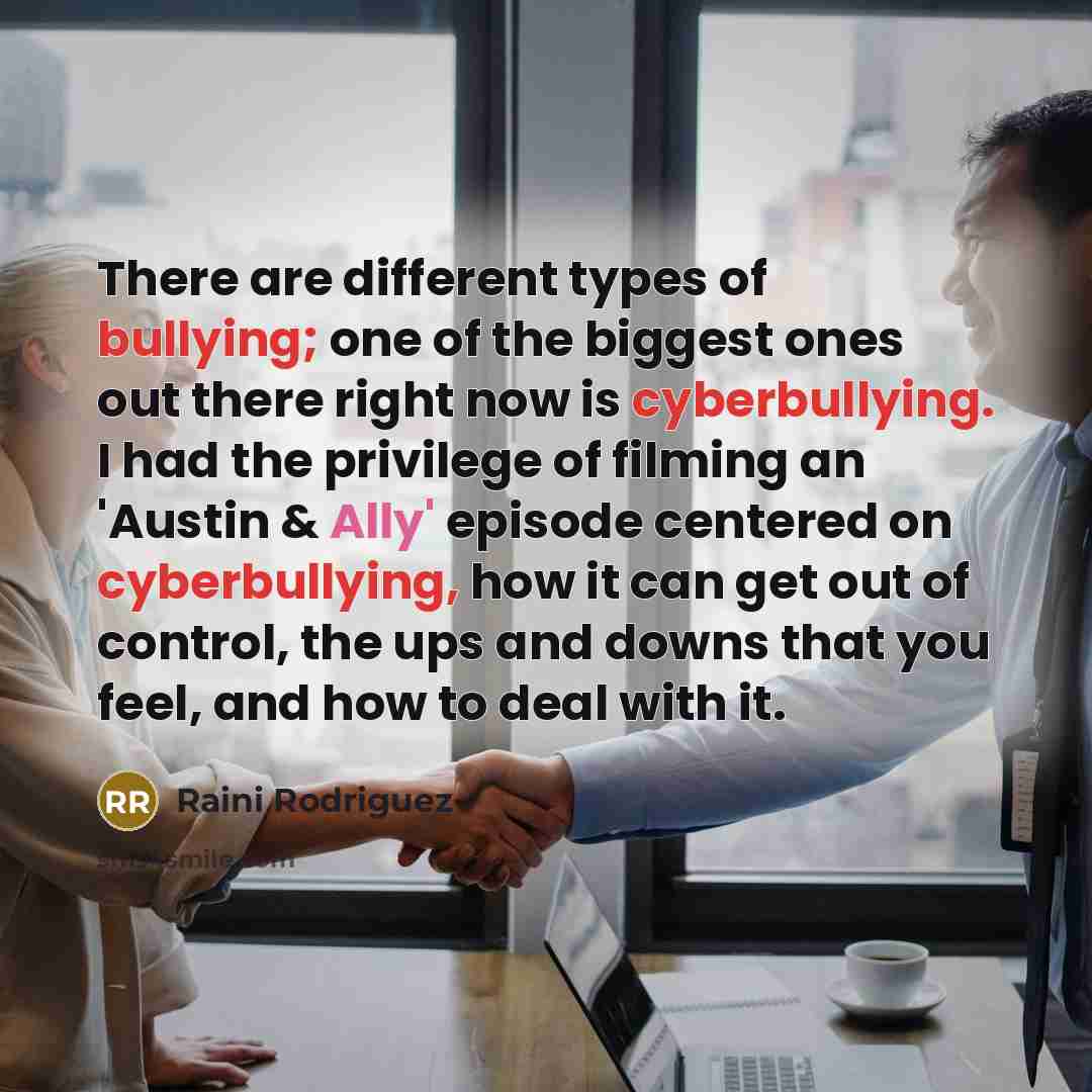 “There are different types of bullying; one of the biggest ones out there right now is cyberbullying. I had the privilege of filming an 'Austin & Ally' episode centered on cyberbullying, how it can get out of control, the ups and downs that you feel, and how to deal with it.” quote by Raini Rodriguez