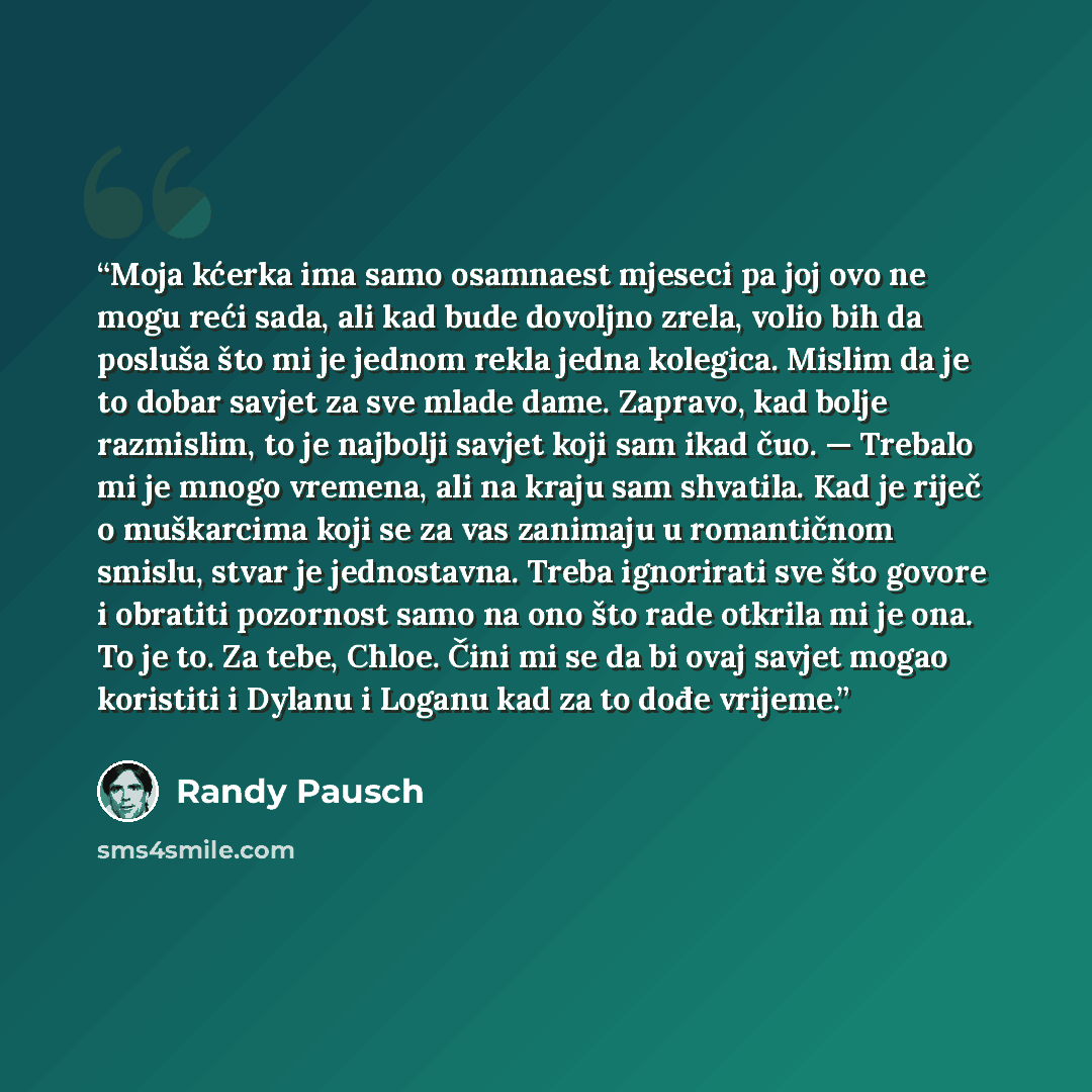 “Moja kćerka ima samo osamnaest mjeseci pa joj ovo ne mogu reći sada, ali kad bude dovoljno zrela, volio bih da posluša što mi je jednom rekla jedna kolegica. Mislim da je to dobar savjet za sve mlade dame. Zapravo, kad bolje razmislim, to je najbolji savjet koji sam ikad čuo. — Trebalo mi je mnogo…” quote by Randy Pausch