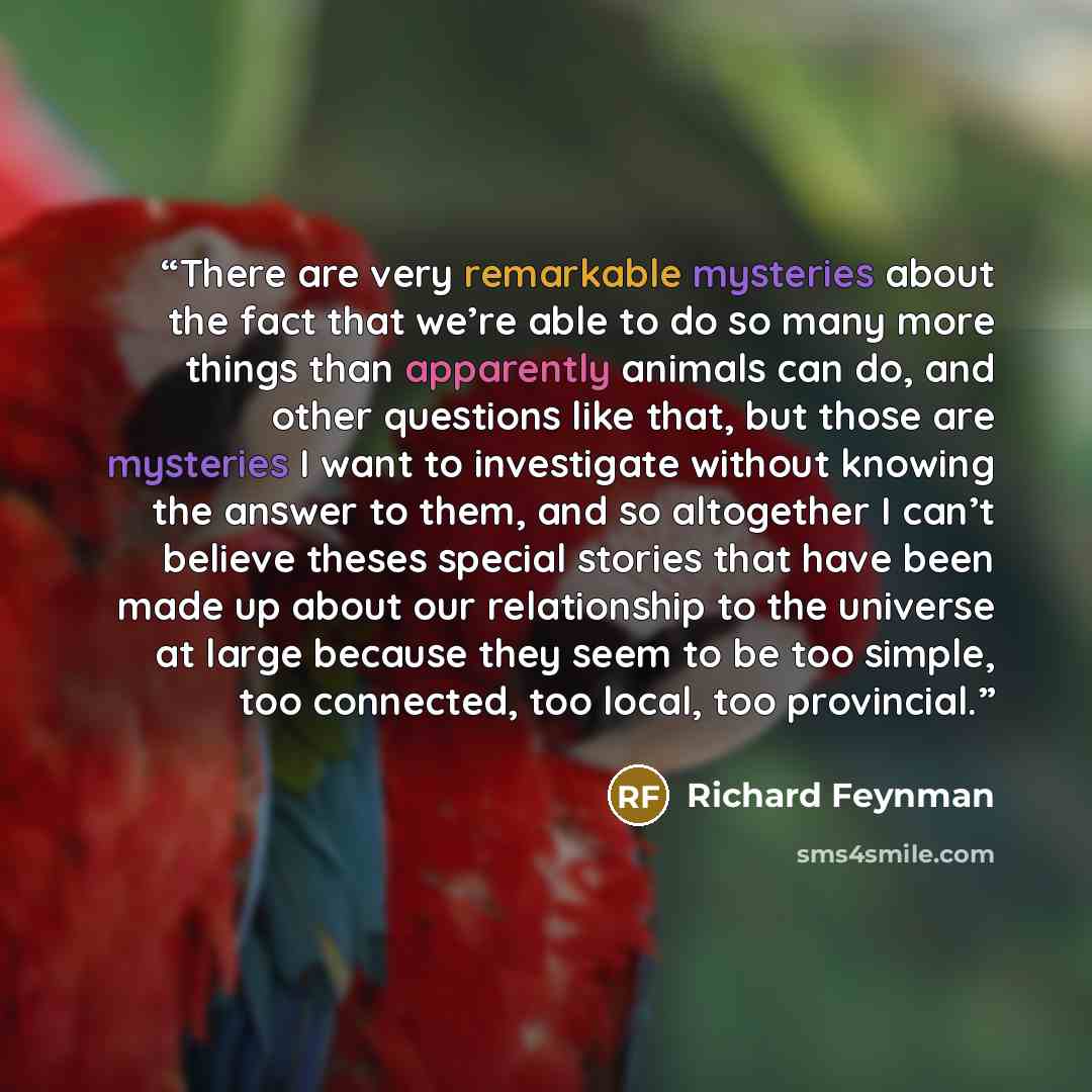 “There are very remarkable mysteries about the fact that we’re able to do so many more things than apparently animals can do, and other questions like that, but those are mysteries I want to investigate without knowing the answer to them, and so altogether I can’t believe theses special stories…” quote by Richard Feynman