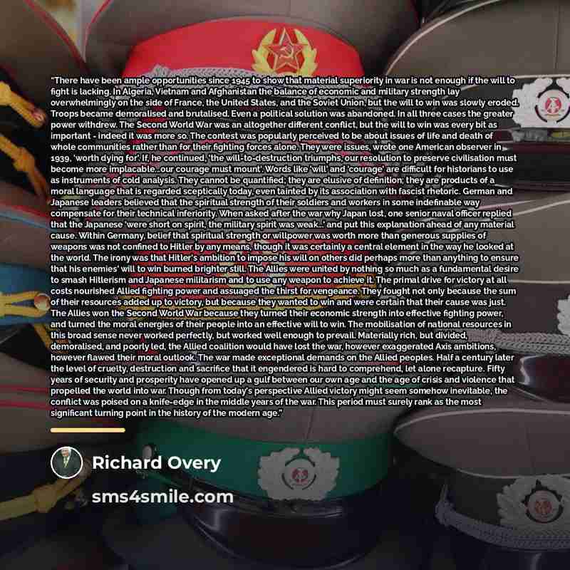 “There have been ample opportunities since 1945 to show that material superiority in war is not enough if the will to fight is lacking. In Algeria, Vietnam and Afghanistan the balance of economic and military strength lay overwhelmingly on the side of France, the United States, and the Soviet…” quote by Richard Overy