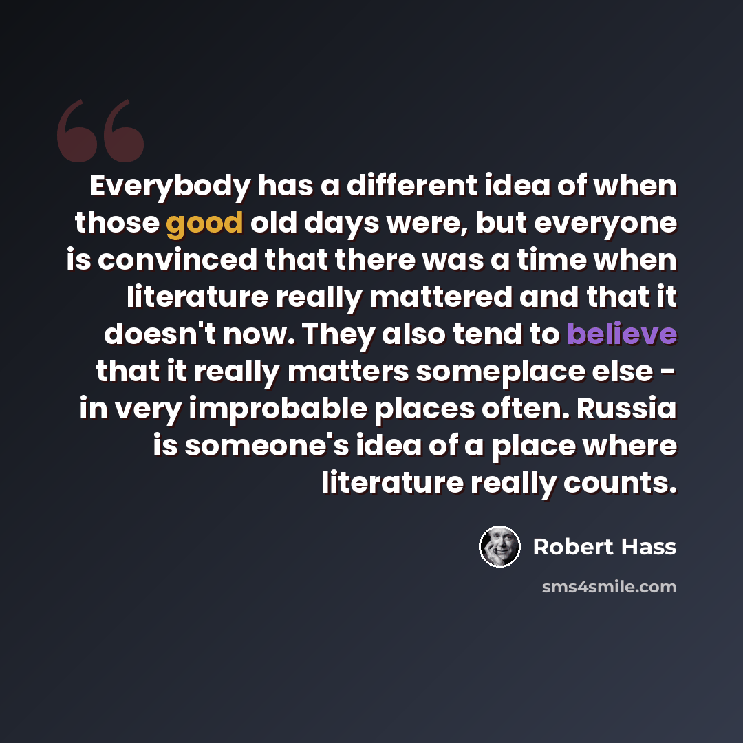 “Everybody has a different idea of when those good old days were, but everyone is convinced that there was a time when literature really mattered and that it doesn't now. They also tend to believe that it really matters someplace else - in very improbable places often. Russia is someone's idea of a…” quote by Robert Hass