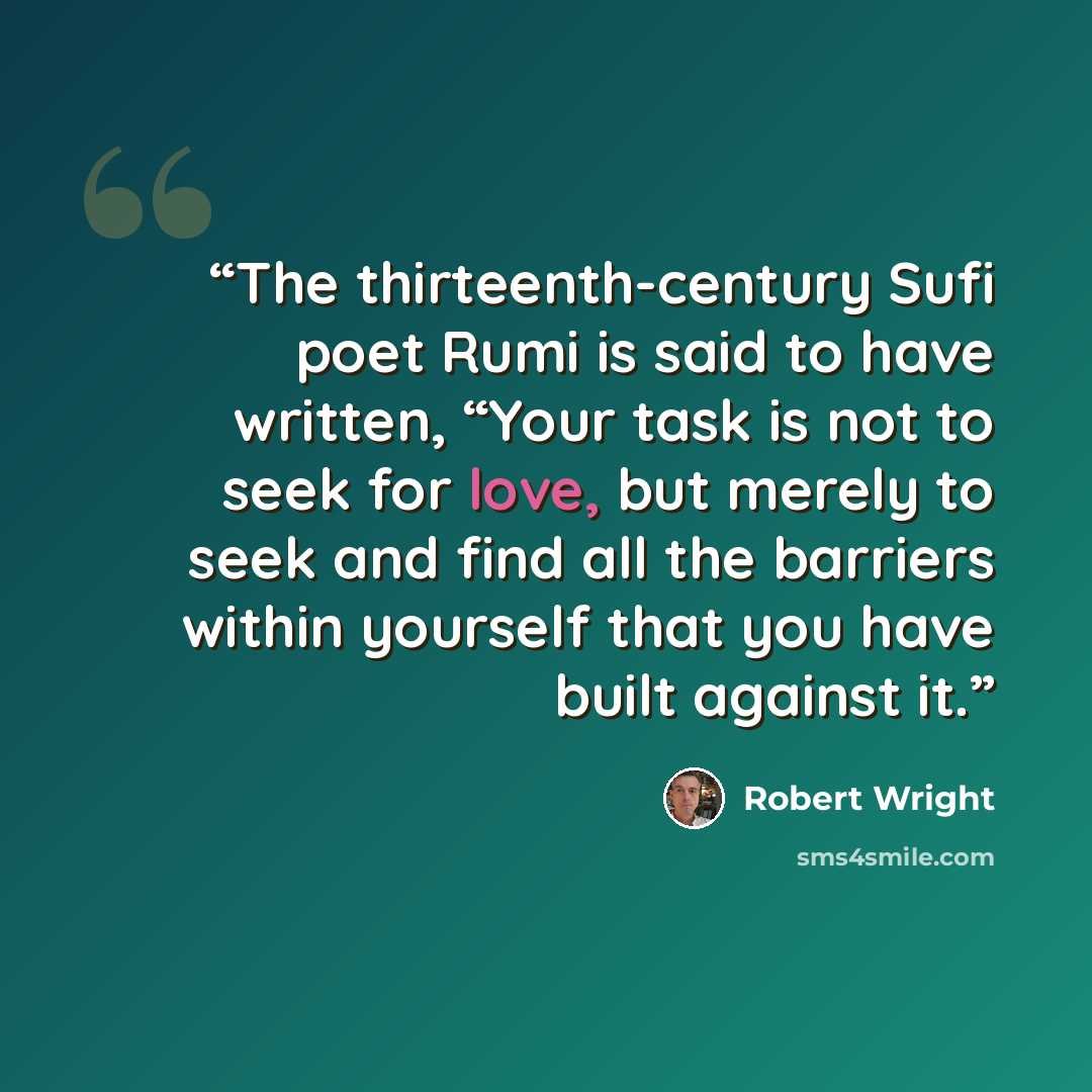 “The thirteenth-century Sufi poet Rumi is said to have written, “Your task is not to seek for love, but merely to seek and find all the barriers within yourself that you have built against it.” quote by Robert Wright