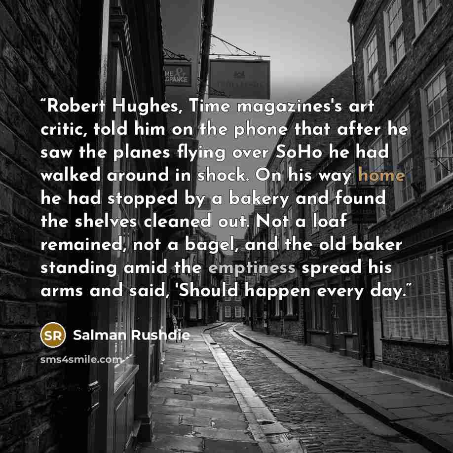 “Robert Hughes, Time magazines's art critic, told him on the phone that after he saw the planes flying over SoHo he had walked around in shock. On his way home he had stopped by a bakery and found the shelves cleaned out. Not a loaf remained, not a bagel, and the old baker standing amid the…” quote by Salman Rushdie