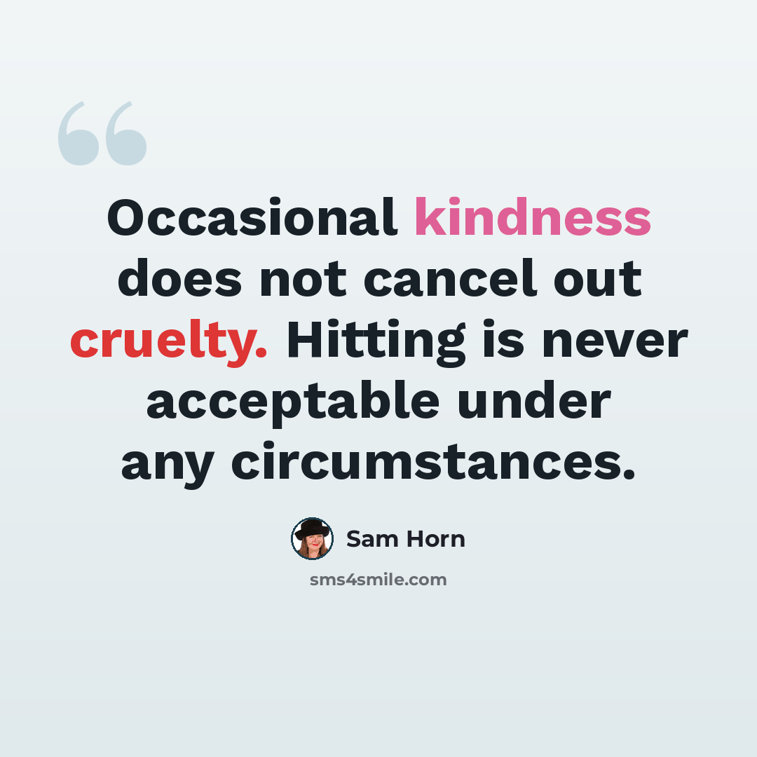“Occasional kindness does not cancel out cruelty. Hitting is never acceptable under any circumstances.” quote by Sam Horn