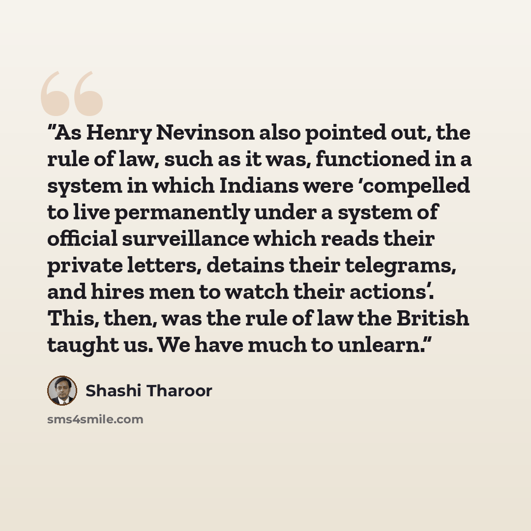 “As Henry Nevinson also pointed out, the rule of law, such as it was, functioned in a system in which Indians were ‘compelled to live permanently under a system of official surveillance which reads their private letters, detains their telegrams, and hires men to watch their actions’. This, then…” quote by Shashi Tharoor