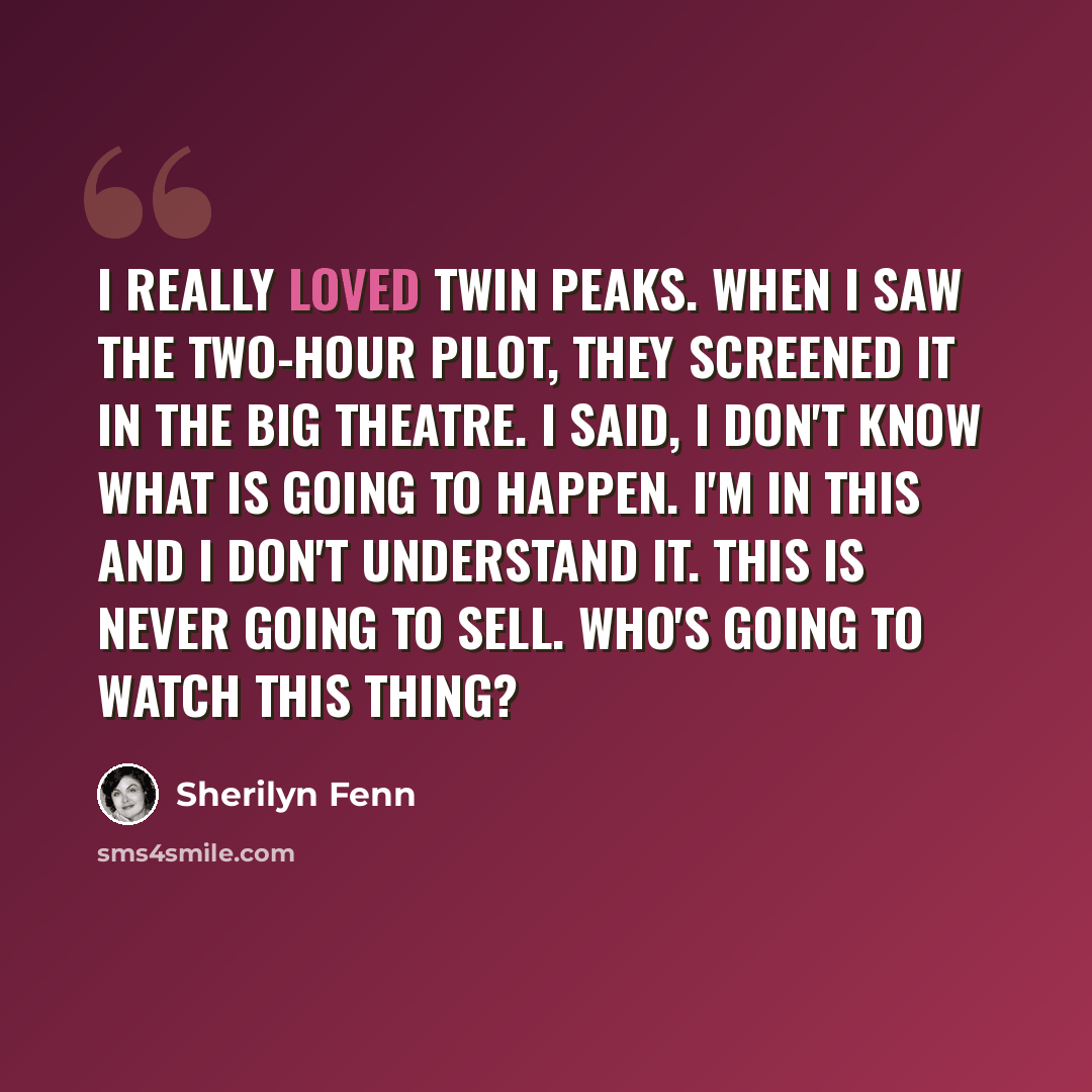 “I really loved Twin Peaks. When I saw the two-hour pilot, they screened it in the big theatre. I said, I don't know what is going to happen. I'm in this and I don't understand it. This is never going to sell. Who's going to watch this thing?” quote by Sherilyn Fenn