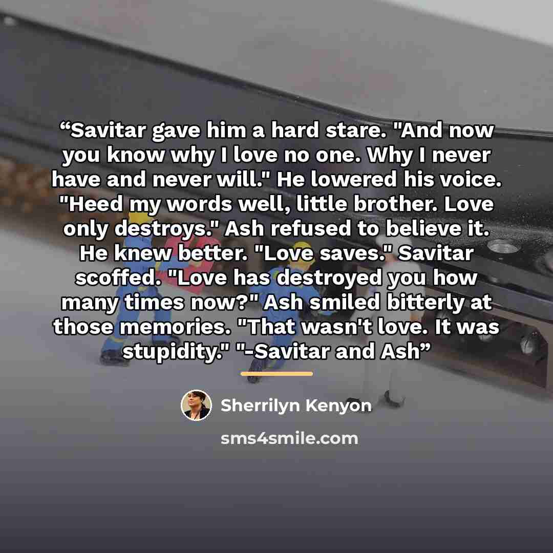“Savitar gave him a hard stare. "And now you know why I love no one. Why I never have and never will." He lowered his voice. "Heed my words well, little brother. Love only destroys." Ash refused to believe it. He knew better. "Love saves." Savitar scoffed. "Love has destroyed you how many times…” quote by Sherrilyn Kenyon