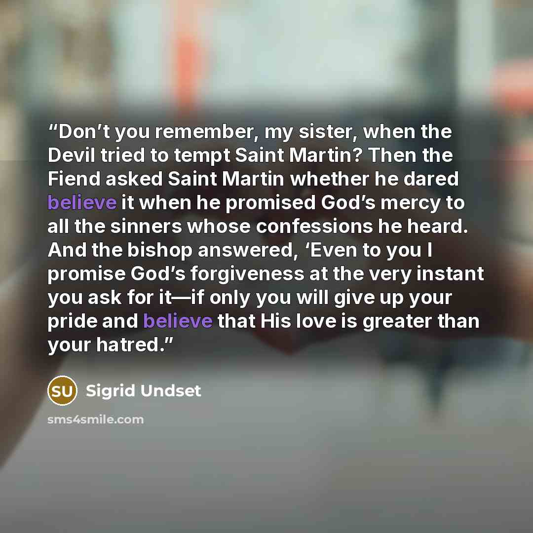 “Don’t you remember, my sister, when the Devil tried to tempt Saint Martin? Then the Fiend asked Saint Martin whether he dared believe it when he promised God’s mercy to all the sinners whose confessions he heard. And the bishop answered, ‘Even to you I promise God’s forgiveness at the very instant…” quote by Sigrid Undset