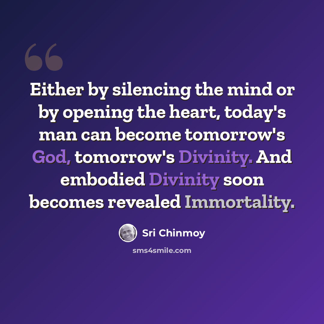 “Either by silencing the mind or by opening the heart, today's man can become tomorrow's God, tomorrow's Divinity. And embodied Divinity soon becomes revealed Immortality.” quote by Sri Chinmoy