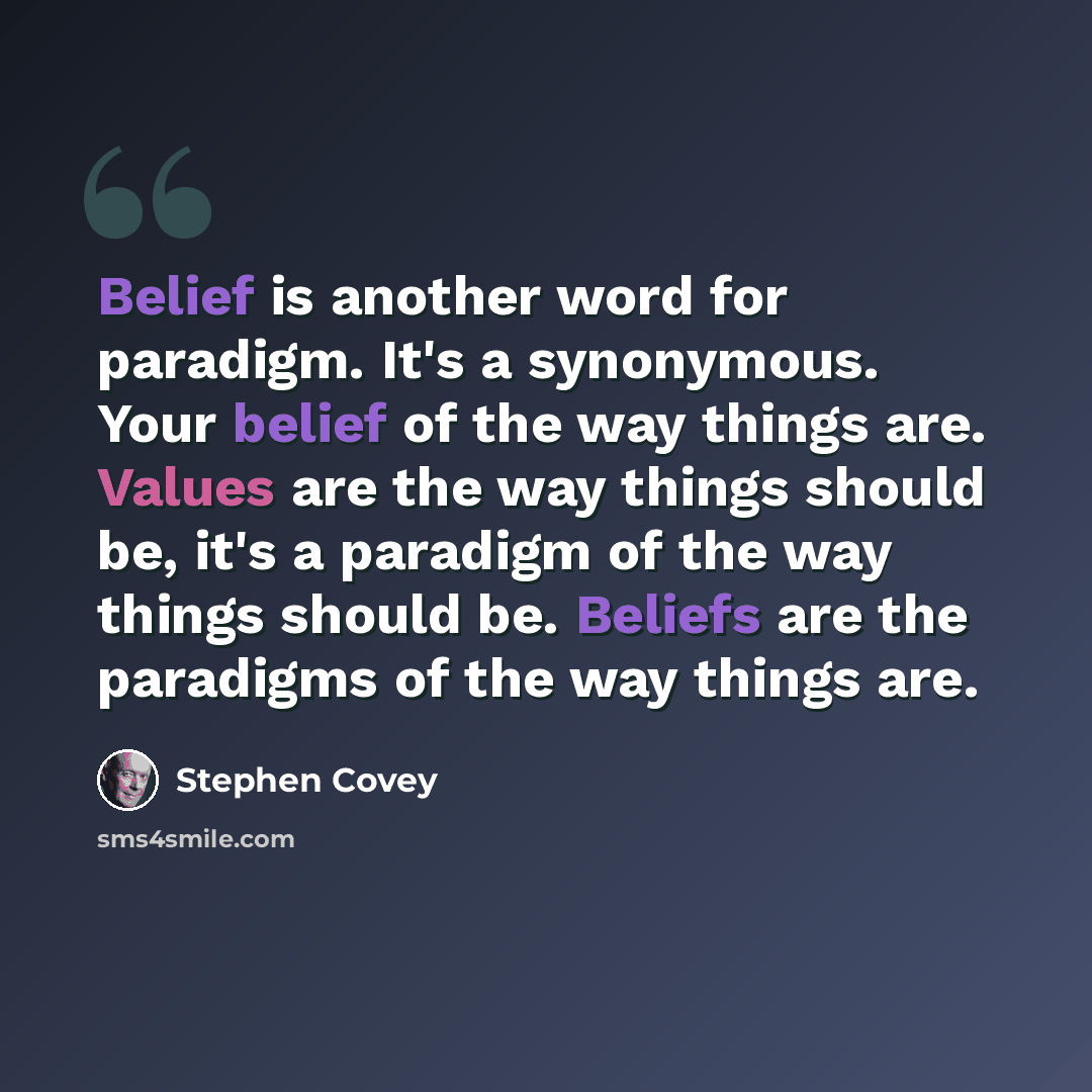 “Belief is another word for paradigm. It's a synonymous. Your belief of the way things are. Values are the way things should be, it's a paradigm of the way things should be. Beliefs are the paradigms of the way things are.” quote by Stephen Covey