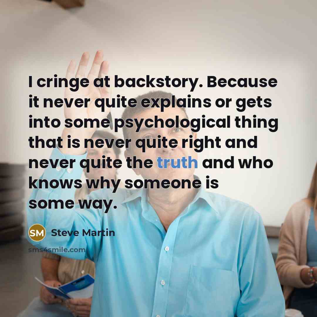 “I cringe at backstory. Because it never quite explains or gets into some psychological thing that is never quite right and never quite the truth and who knows why someone is some way.” quote by Steve Martin