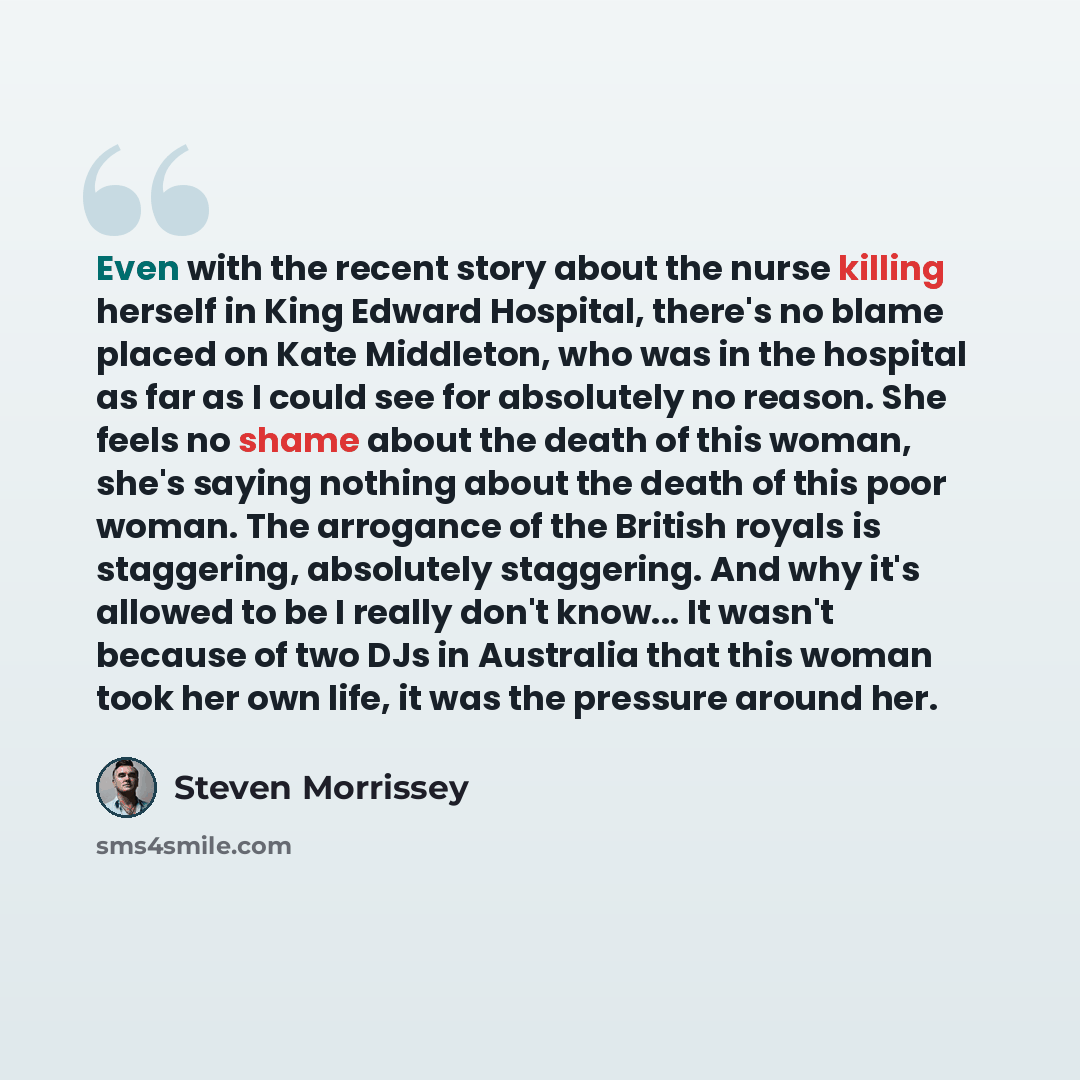 “Even with the recent story about the nurse killing herself in King Edward Hospital, there's no blame placed on Kate Middleton, who was in the hospital as far as I could see for absolutely no reason. She feels no shame about the death of this woman, she's saying nothing about the death of this poor…” quote by Steven Morrissey
