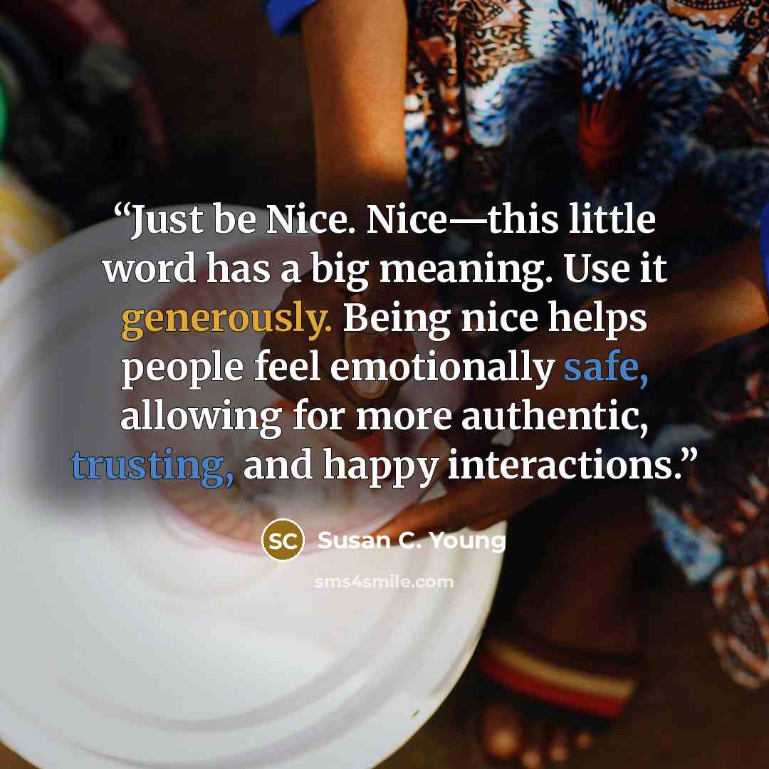 “Just be Nice. Nice—this little word has a big meaning. Use it generously. Being nice helps people feel emotionally safe, allowing for more authentic, trusting, and happy interactions.” quote by Susan C. Young