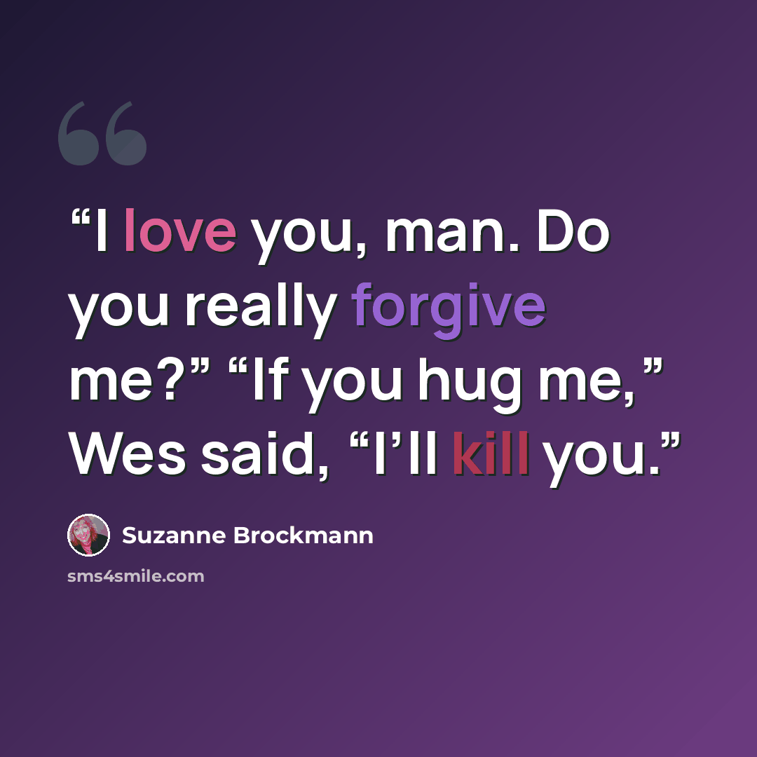 “I love you, man. Do you really forgive me?” “If you hug me,” Wes said, “I’ll kill you.” quote by Suzanne Brockmann