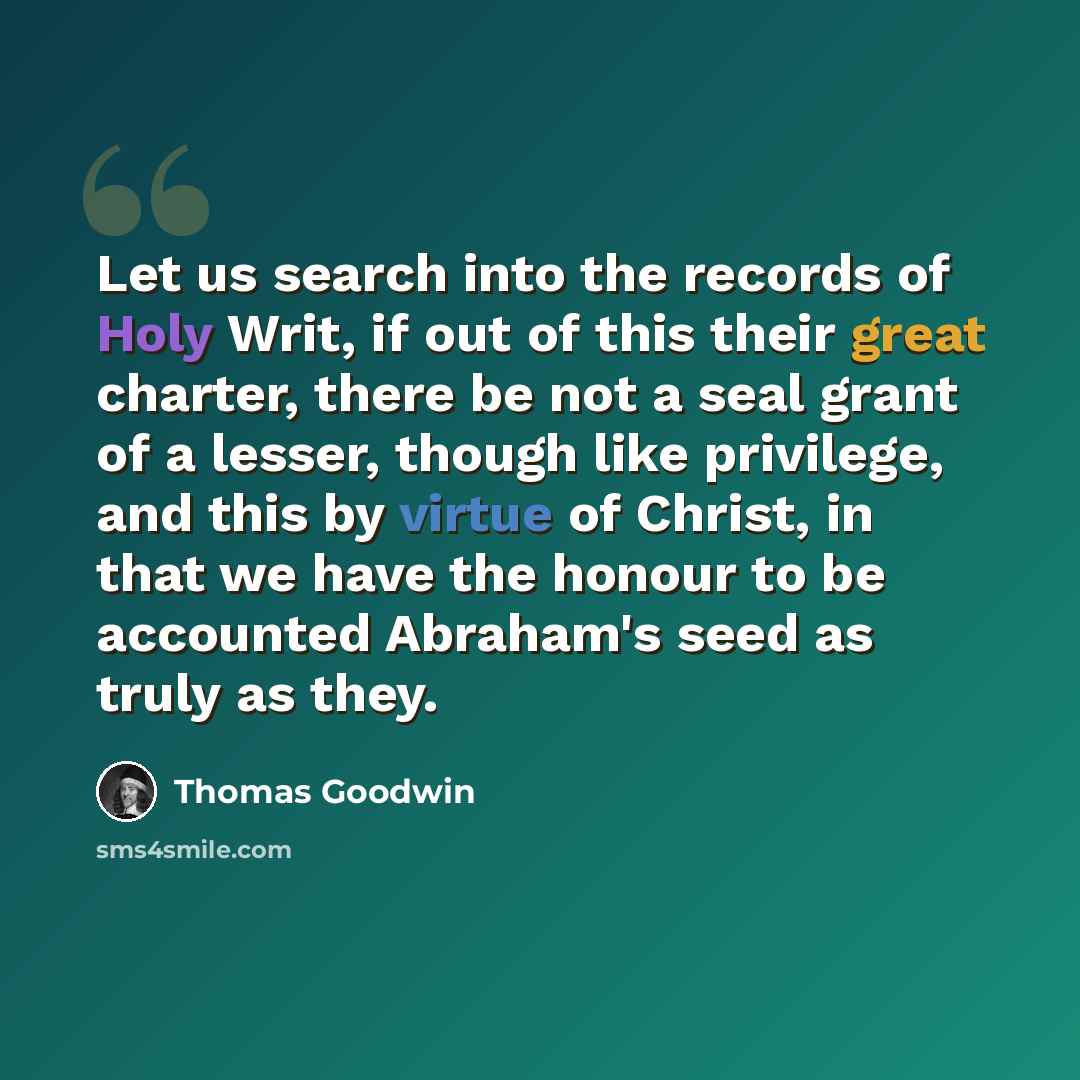 “Let us search into the records of Holy Writ, if out of this their great charter, there be not a seal grant of a lesser, though like privilege, and this by virtue of Christ, in that we have the honour to be accounted Abraham's seed as truly as they.” quote by Thomas Goodwin