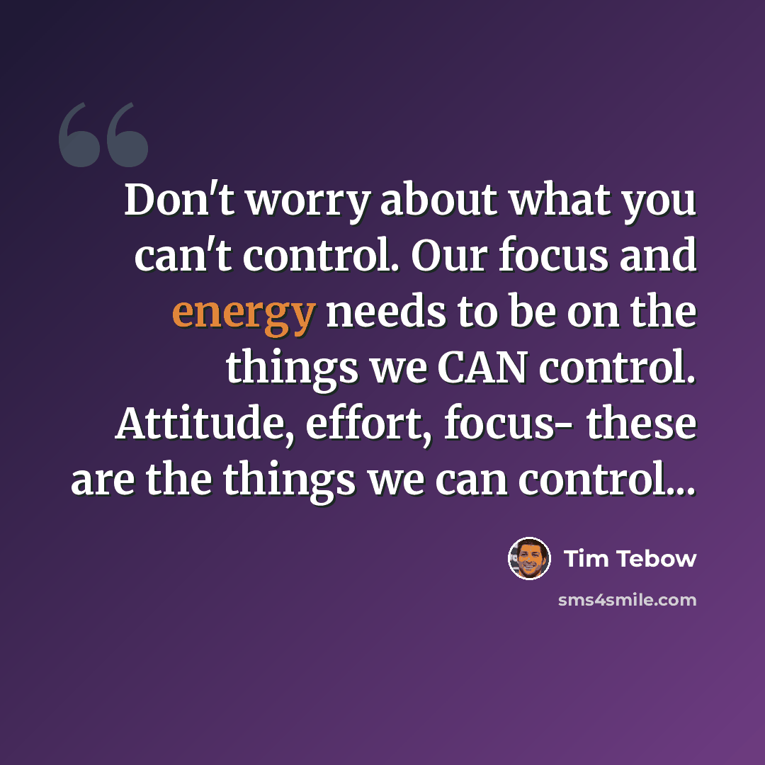 “Don't worry about what you can't control. Our focus and energy needs to be on the things we CAN control. Attitude, effort, focus- these are the things we can control...” quote by Tim Tebow