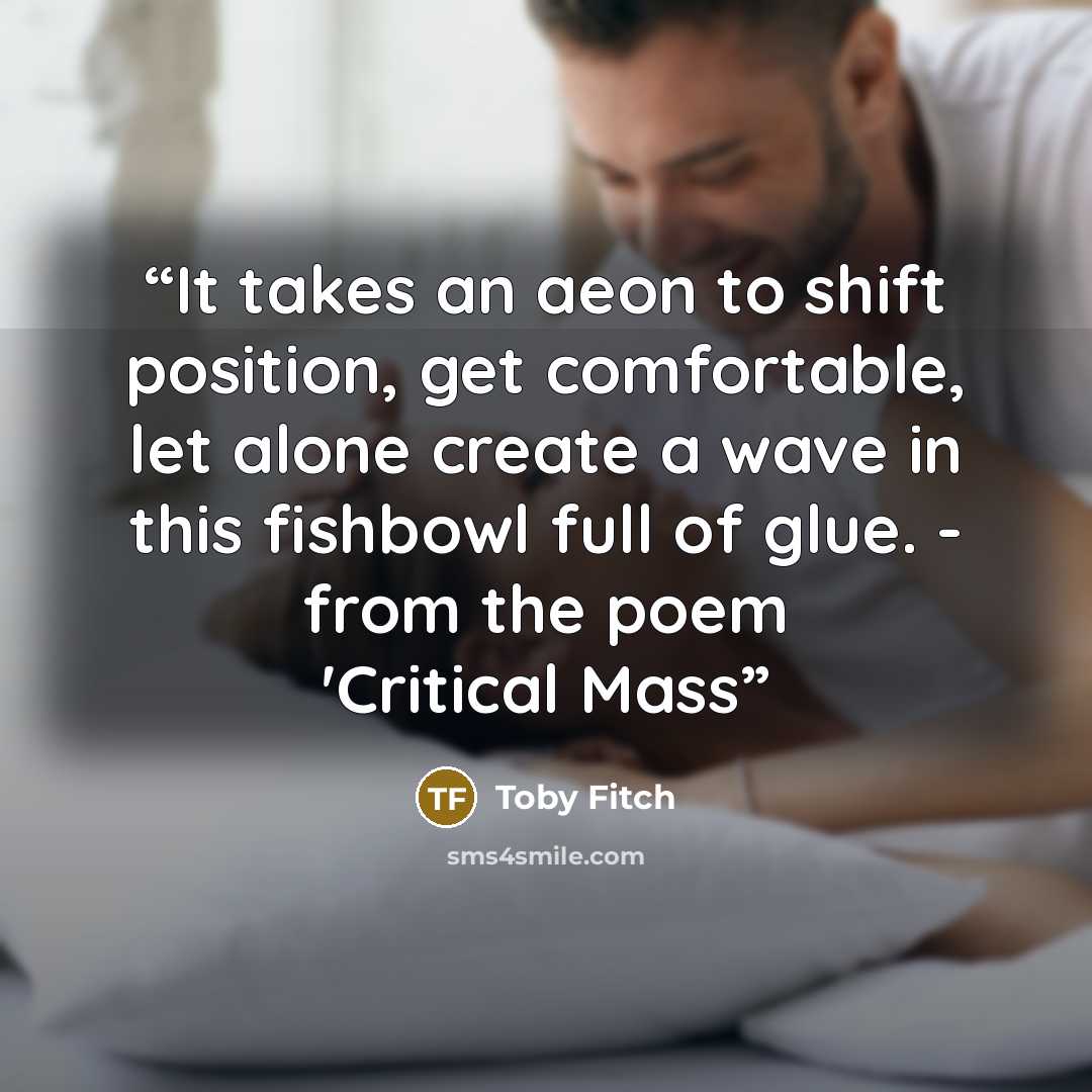 “It takes an aeon to shift position, get comfortable, let alone create a wave in this fishbowl full of glue. - from the poem 'Critical Mass” quote by Toby Fitch