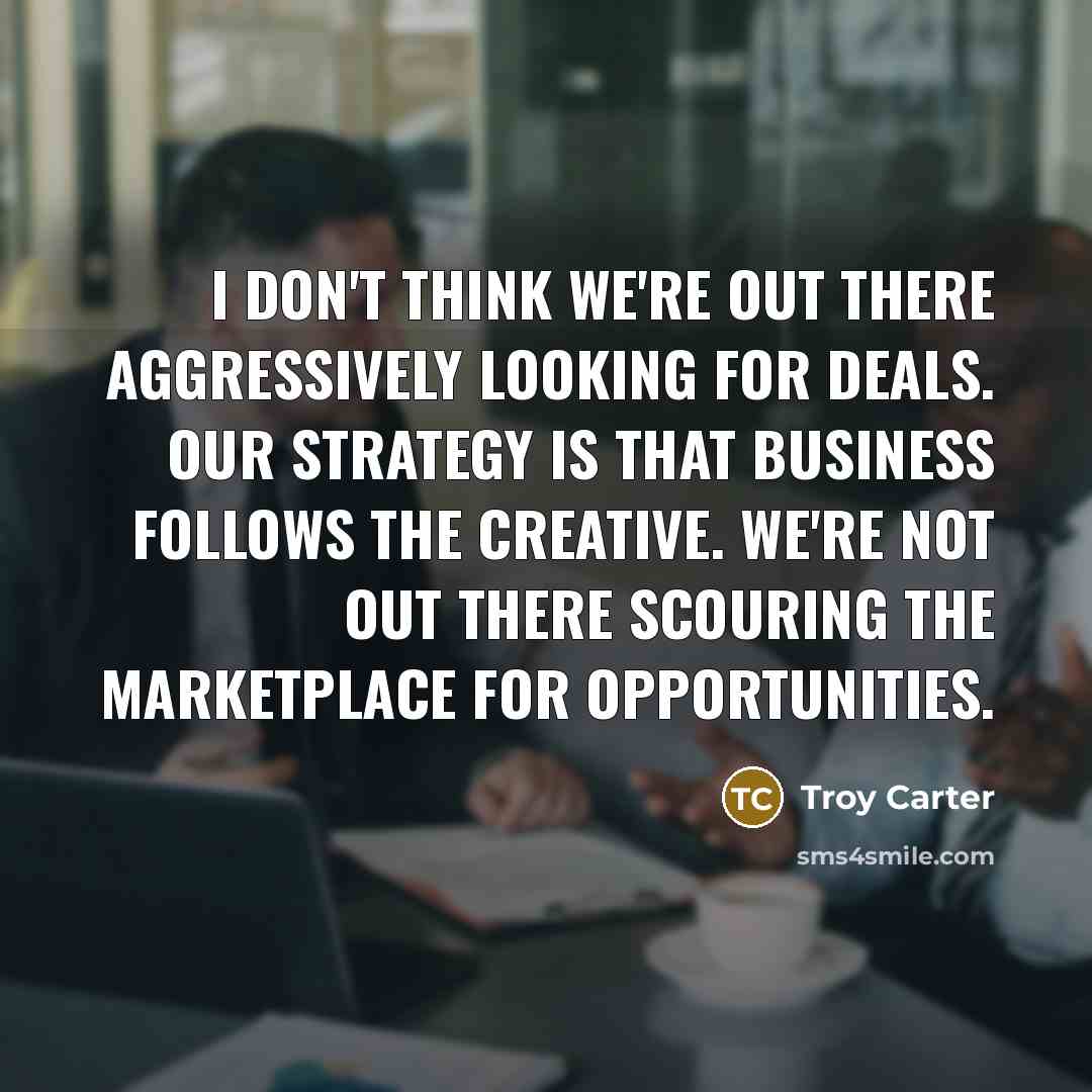 “I don't think we're out there aggressively looking for deals. Our strategy is that business follows the creative. We're not out there scouring the marketplace for opportunities.” quote by Troy Carter