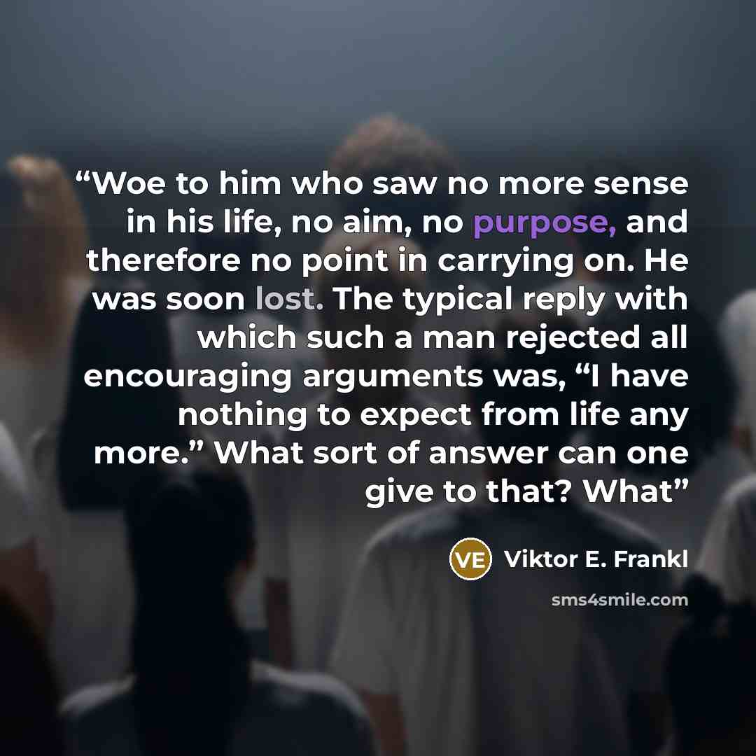 “Woe to him who saw no more sense in his life, no aim, no purpose, and therefore no point in carrying on. He was soon lost. The typical reply with which such a man rejected all encouraging arguments was, “I have nothing to expect from life any more.” What sort of answer can one give to that? What” quote by Viktor E. Frankl