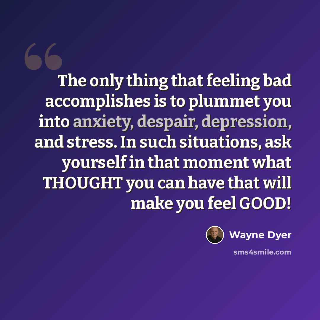“The only thing that feeling bad accomplishes is to plummet you into anxiety, despair, depression, and stress. In such situations, ask yourself in that moment what THOUGHT you can have that will make you feel GOOD!” quote by Wayne Dyer