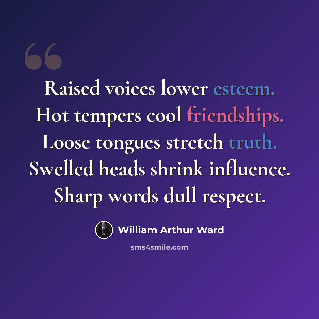 “Raised voices lower esteem. Hot tempers cool friendships. Loose tongues stretch truth. Swelled heads shrink influence. Sharp words dull respect.” quote by William Arthur Ward