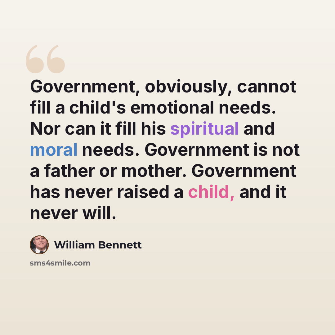 “Government, obviously, cannot fill a child's emotional needs. Nor can it fill his spiritual and moral needs. Government is not a father or mother. Government has never raised a child, and it never will.” quote by William Bennett