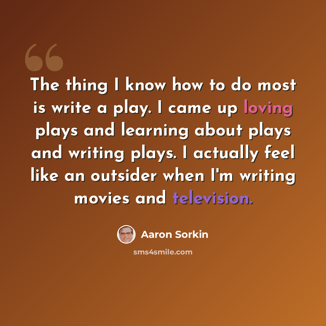“The thing I know how to do most is write a play. I came up loving plays and learning about plays and writing plays. I actually feel like an outsider when I'm writing movies and television.” quote by Aaron Sorkin