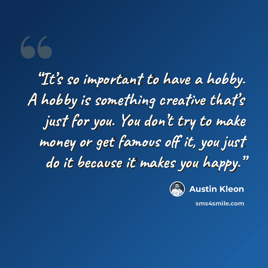 “It’s so important to have a hobby. A hobby is something creative that’s just for you. You don’t try to make money or get famous off it, you just do it because it makes you happy.” quote by Austin Kleon