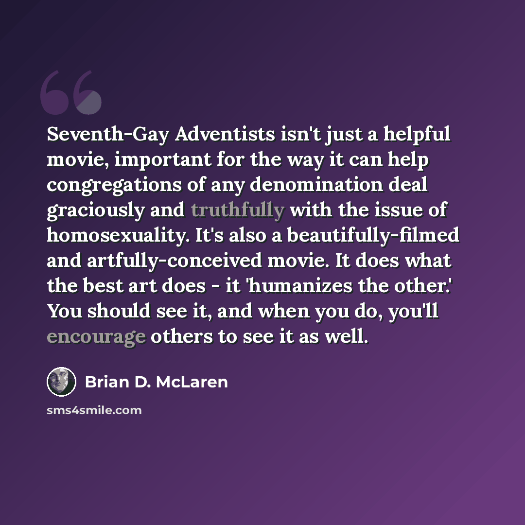 “Seventh-Gay Adventists isn't just a helpful movie, important for the way it can help congregations of any denomination deal graciously and truthfully with the issue of homosexuality. It's also a beautifully-filmed and artfully-conceived movie. It does what the best art does - it 'humanizes the…” quote by Brian D. McLaren