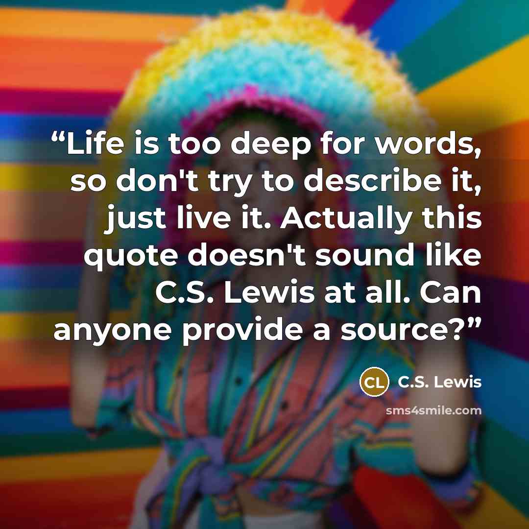 “Life is too deep for words, so don't try to describe it, just live it. Actually this quote doesn't sound like C.S. Lewis at all. Can anyone provide a source?” quote by C.S. Lewis
