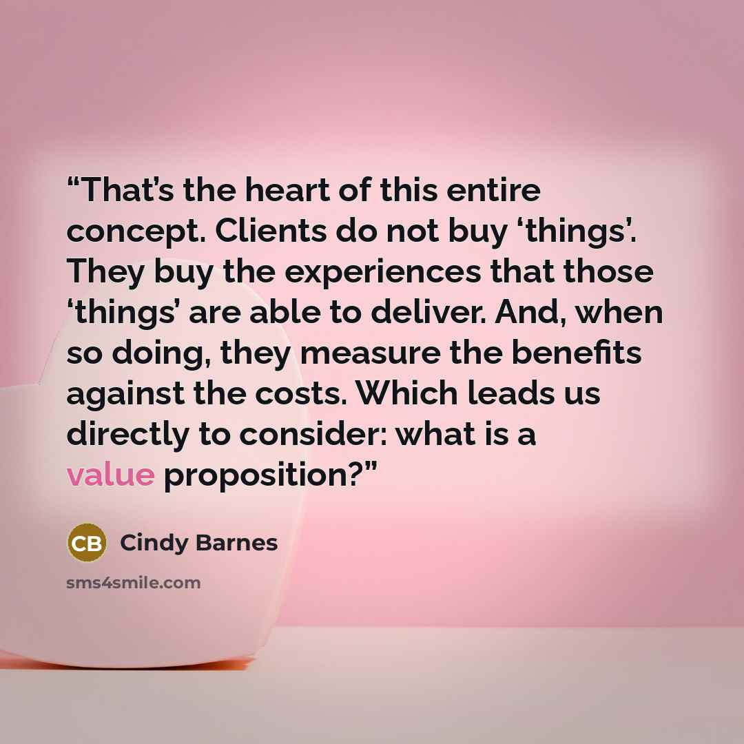 “That’s the heart of this entire concept. Clients do not buy ‘things’. They buy the experiences that those ‘things’ are able to deliver. And, when so doing, they measure the benefits against the costs. Which leads us directly to consider: what is a value proposition?” quote by Cindy Barnes