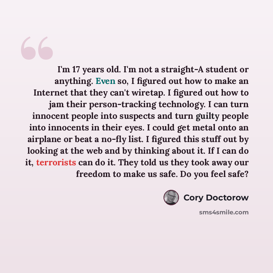 “I'm 17 years old. I'm not a straight-A student or anything. Even so, I figured out how to make an Internet that they can't wiretap. I figured out how to jam their person-tracking technology. I can turn innocent people into suspects and turn guilty people into innocents in their eyes. I could get…” quote by Cory Doctorow