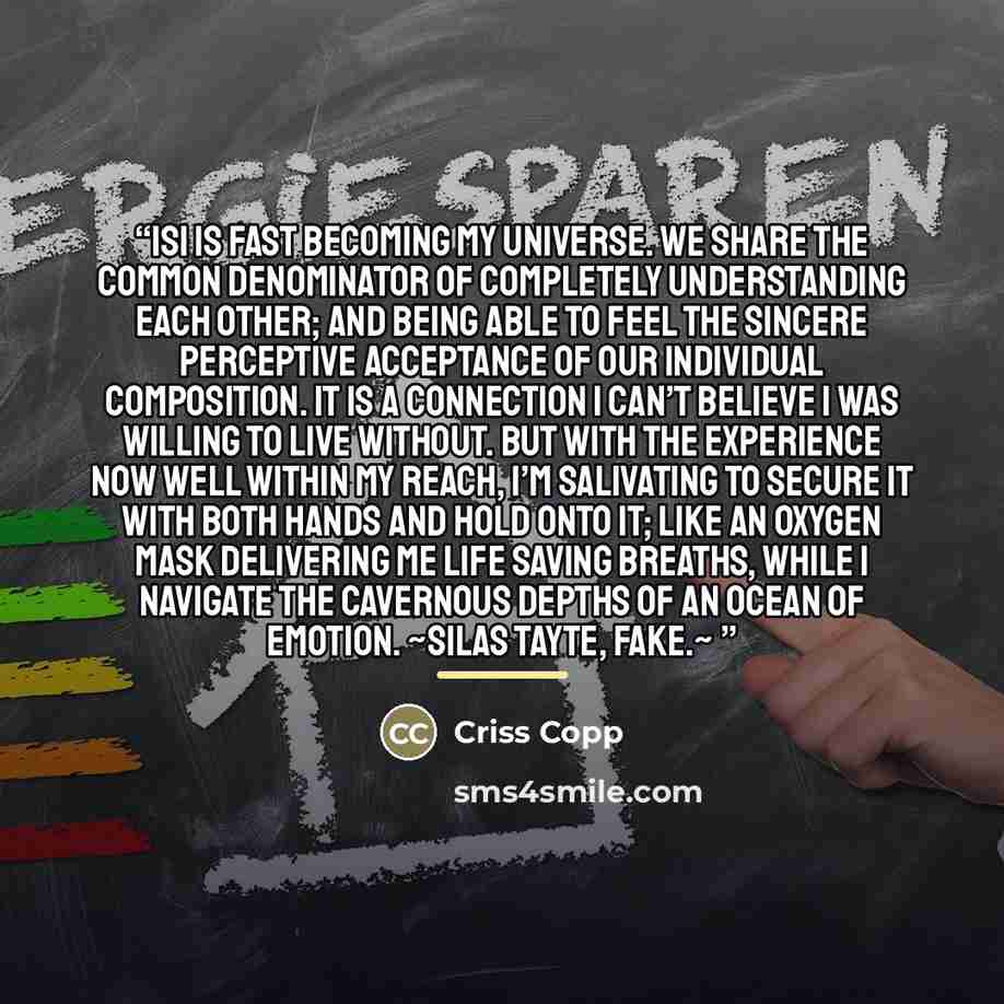 “Isi is fast becoming my universe. We share the common denominator of completely understanding each other; and being able to feel the sincere perceptive acceptance of our individual composition. It is a connection I can’t believe I was willing to live without. But with the experience now well…” quote by Criss Copp