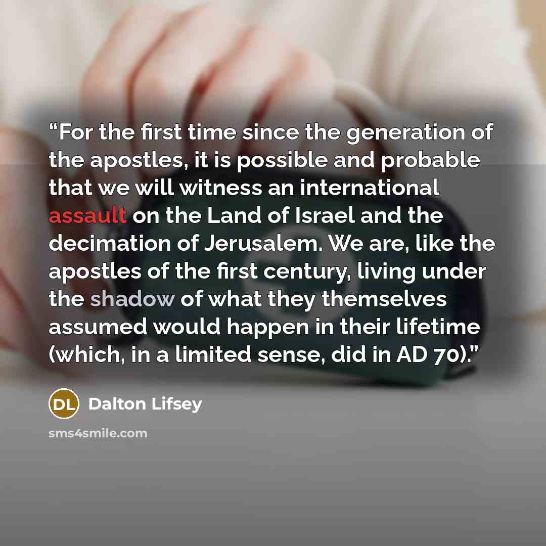 “For the first time since the generation of the apostles, it is possible and probable that we will witness an international assault on the Land of Israel and the decimation of Jerusalem. We are, like the apostles of the first century, living under the shadow of what they themselves assumed would…” quote by Dalton Lifsey