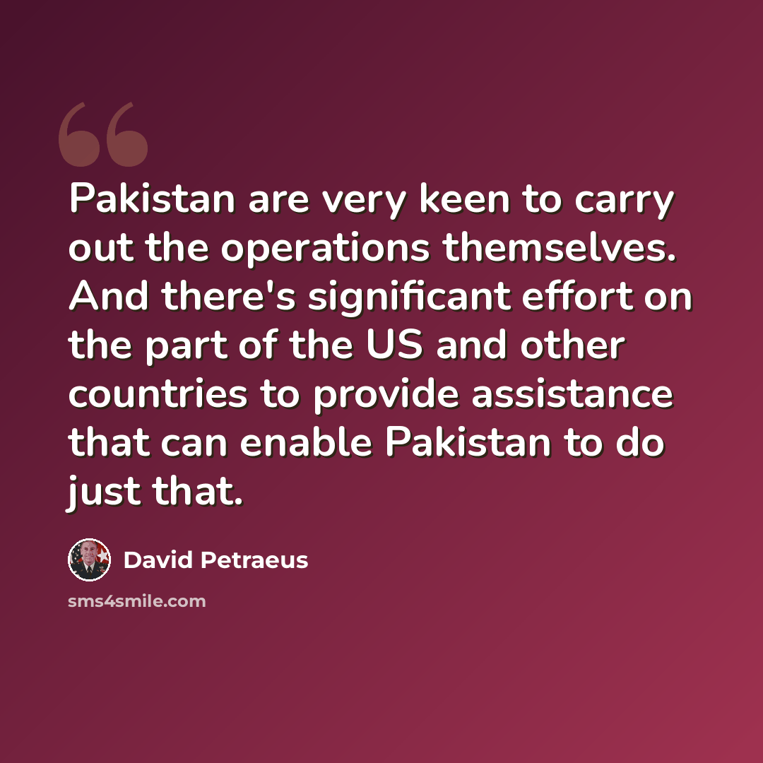“Pakistan are very keen to carry out the operations themselves. And there's significant effort on the part of the US and other countries to provide assistance that can enable Pakistan to do just that.” quote by David Petraeus