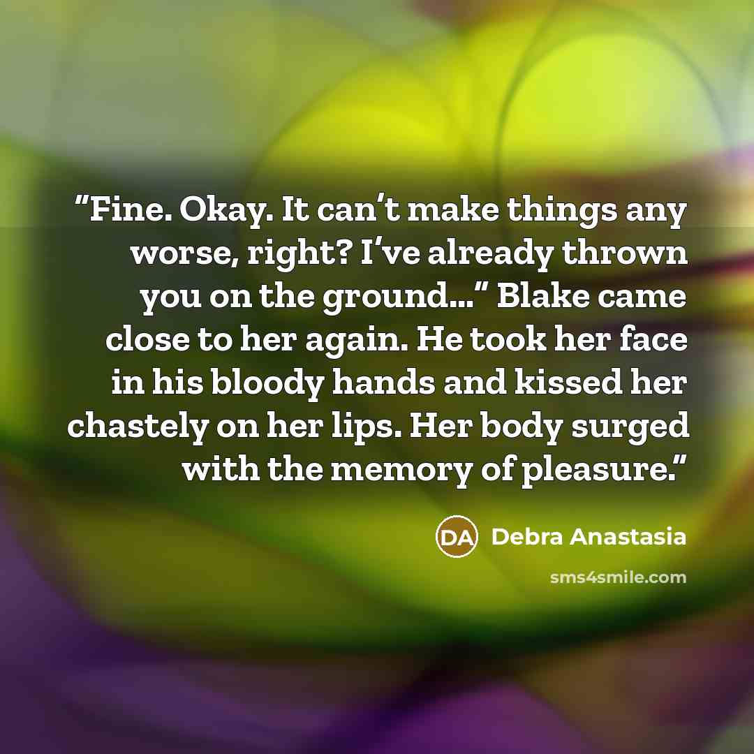 “Fine. Okay. It can’t make things any worse, right? I’ve already thrown you on the ground…” Blake came close to her again. He took her face in his bloody hands and kissed her chastely on her lips. Her body surged with the memory of pleasure.” quote by Debra Anastasia