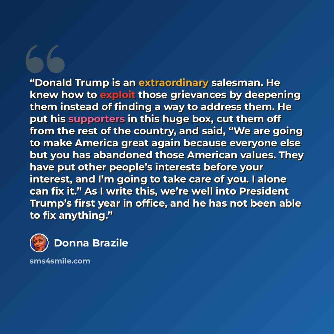 “Donald Trump is an extraordinary salesman. He knew how to exploit those grievances by deepening them instead of finding a way to address them. He put his supporters in this huge box, cut them off from the rest of the country, and said, “We are going to make America great again because everyone…” quote by Donna Brazile