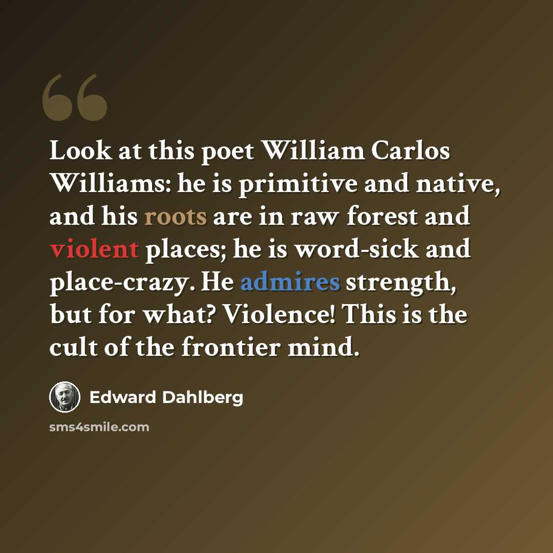“Look at this poet William Carlos Williams: he is primitive and native, and his roots are in raw forest and violent places; he is word-sick and place-crazy. He admires strength, but for what? Violence! This is the cult of the frontier mind.” quote by Edward Dahlberg