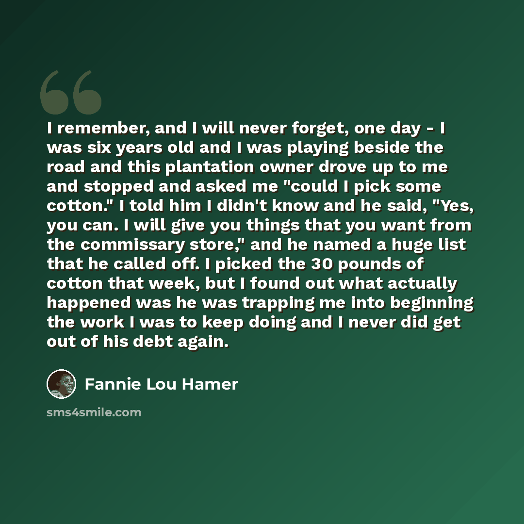 “I remember, and I will never forget, one day - I was six years old and I was playing beside the road and this plantation owner drove up to me and stopped and asked me "could I pick some cotton." I told him I didn't know and he said, "Yes, you can. I will give you things that you want from the…” quote by Fannie Lou Hamer