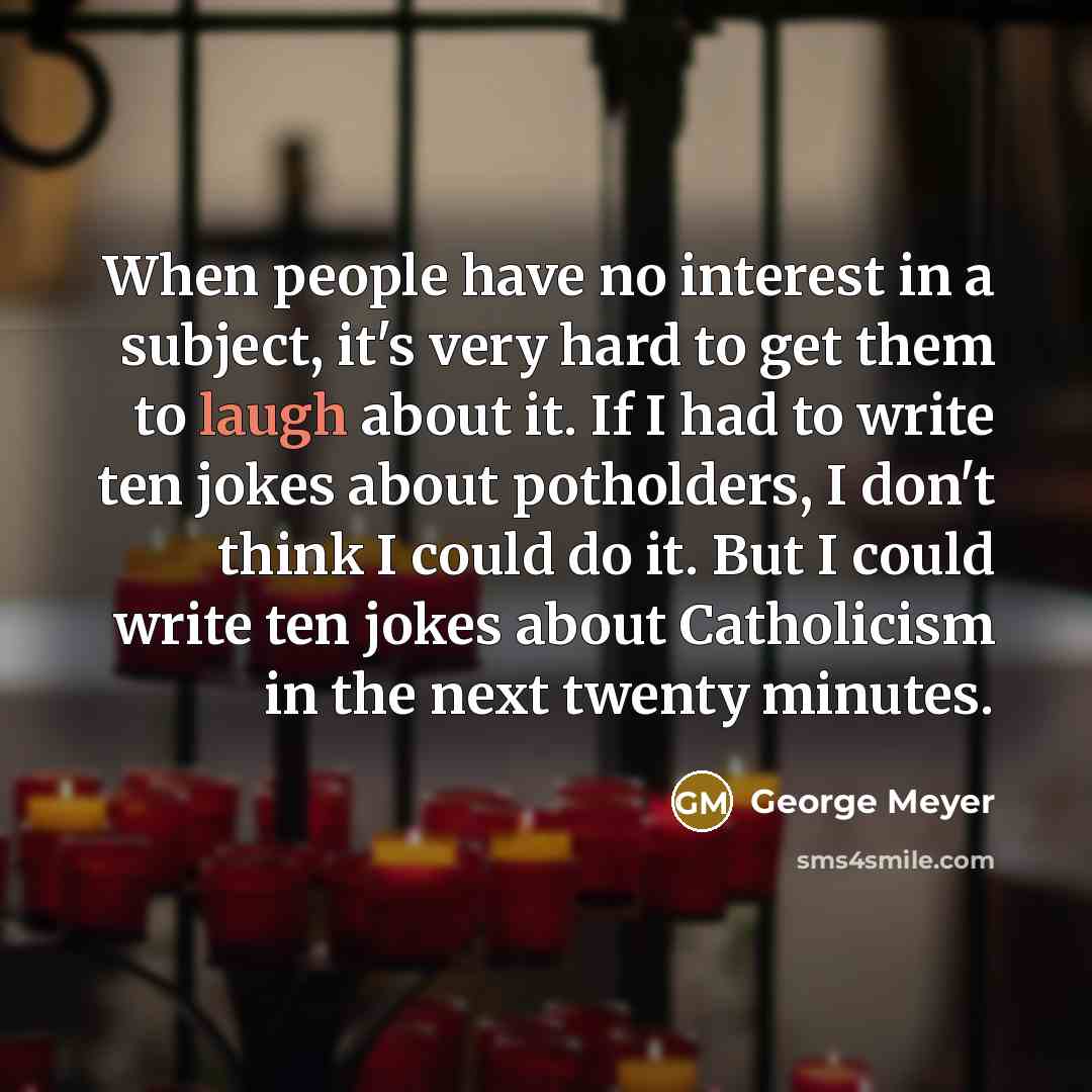 “When people have no interest in a subject, it's very hard to get them to laugh about it. If I had to write ten jokes about potholders, I don't think I could do it. But I could write ten jokes about Catholicism in the next twenty minutes.” quote by George Meyer