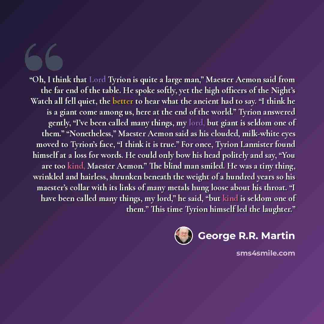 “Oh, I think that Lord Tyrion is quite a large man,” Maester Aemon said from the far end of the table. He spoke softly, yet the high officers of the Night’s Watch all fell quiet, the better to hear what the ancient had to say. “I think he is a giant come among us, here at the end of the world.”…” quote by George R.R. Martin