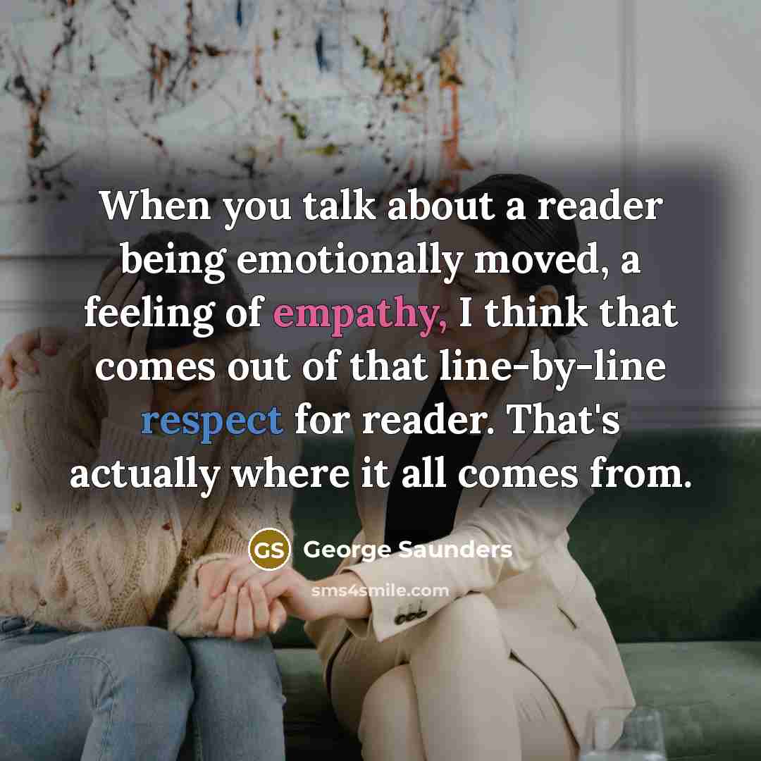 “When you talk about a reader being emotionally moved, a feeling of empathy, I think that comes out of that line-by-line respect for reader. That's actually where it all comes from.” quote by George Saunders