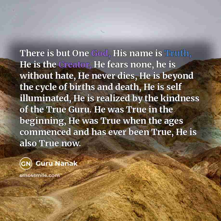 “There is but One God, His name is Truth, He is the Creator, He fears none, he is without hate, He never dies, He is beyond the cycle of births and death, He is self illuminated, He is realized by the kindness of the True Guru. He was True in the beginning, He was True when the ages commenced and…” quote by Guru Nanak