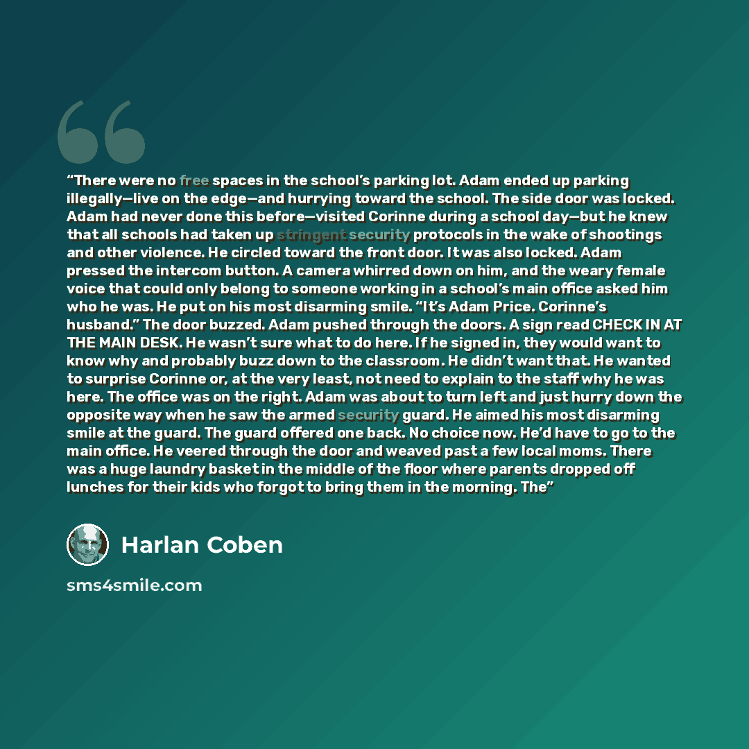 “There were no free spaces in the school’s parking lot. Adam ended up parking illegally—live on the edge—and hurrying toward the school. The side door was locked. Adam had never done this before—visited Corinne during a school day—but he knew that all schools had taken up stringent security…” quote by Harlan Coben