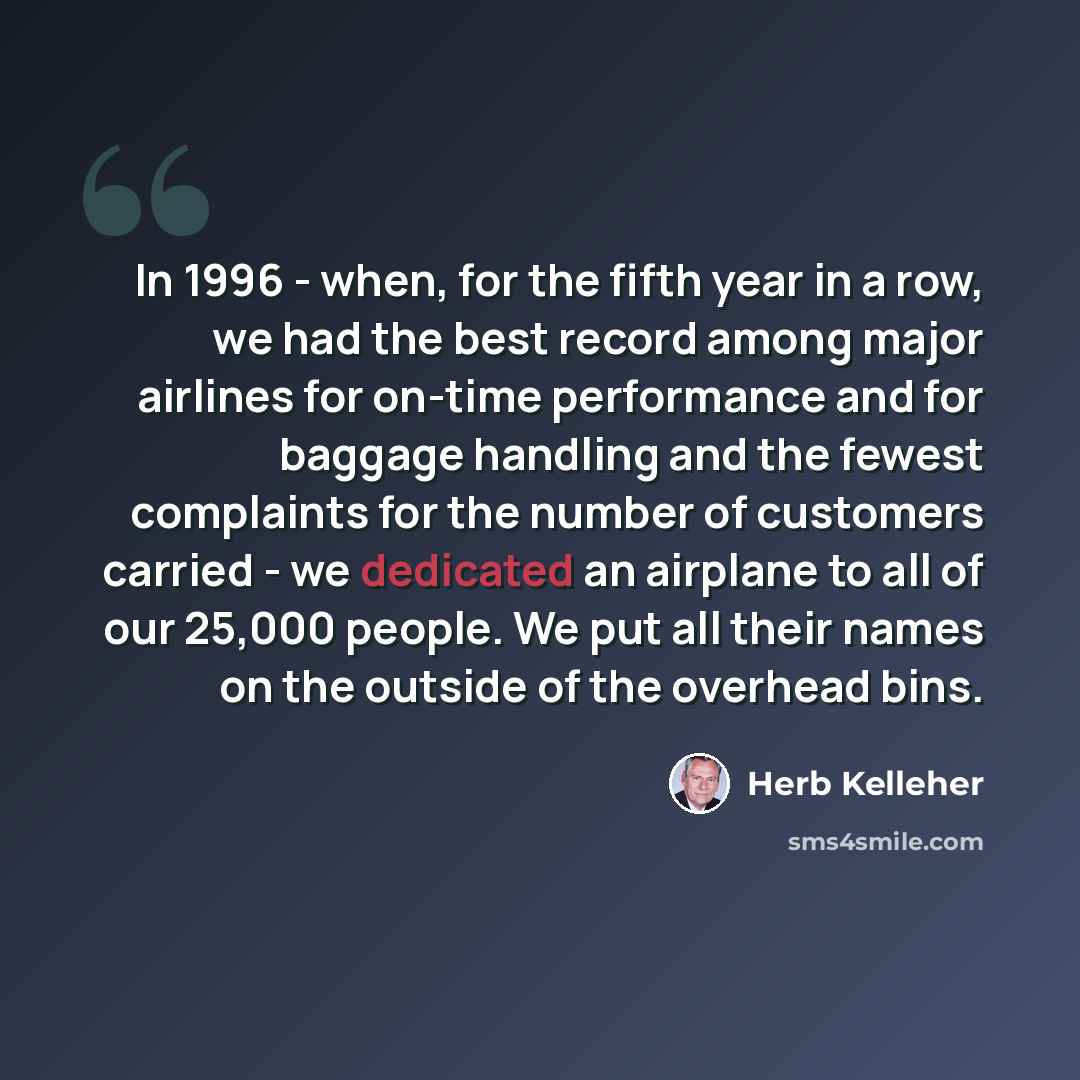 “In 1996 - when, for the fifth year in a row, we had the best record among major airlines for on-time performance and for baggage handling and the fewest complaints for the number of customers carried - we dedicated an airplane to all of our 25,000 people. We put all their names on the outside of…” quote by Herb Kelleher